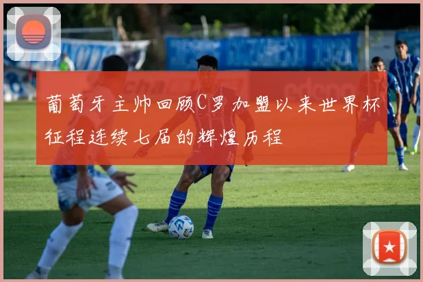 葡萄牙主帅回顾C罗加盟以来世界杯征程连续七届的辉煌历程