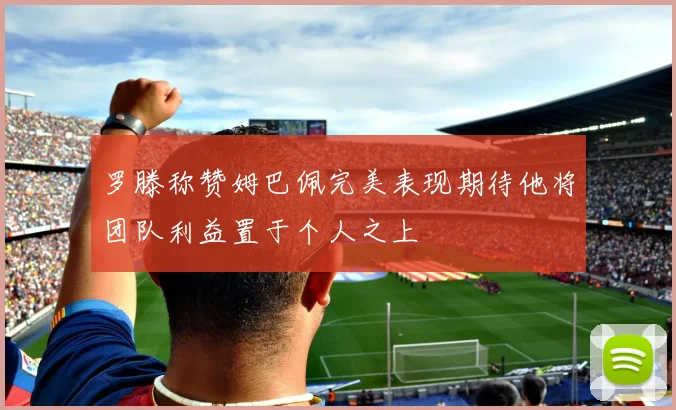 罗滕称赞姆巴佩完美表现期待他将团队利益置于个人之上