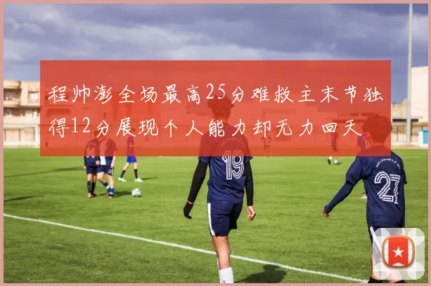 程帅澎全场最高25分难救主末节独得12分展现个人能力却无力回天