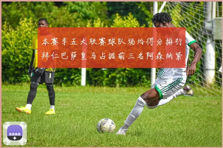 本赛季五大联赛球队场均得分排行拜仁巴萨皇马占据前三名阿森纳紧随其后位列第五