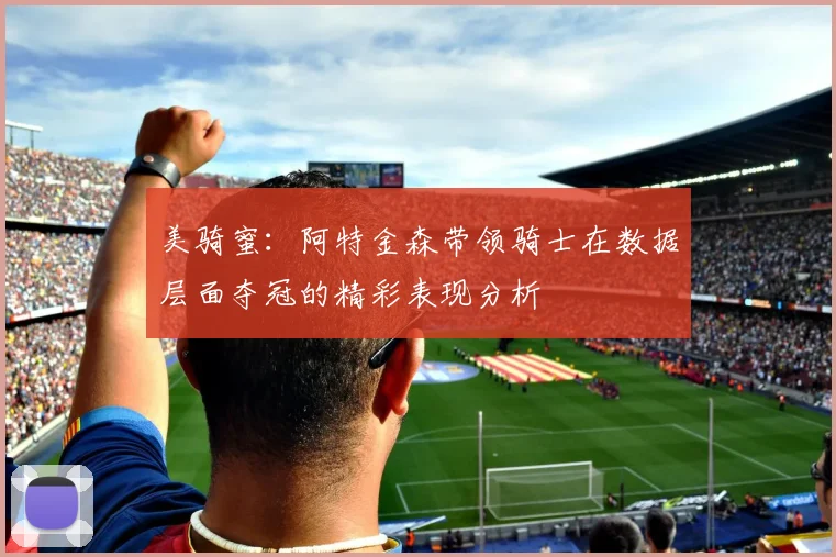 美骑蜜：阿特金森带领骑士在数据层面夺冠的精彩表现分析