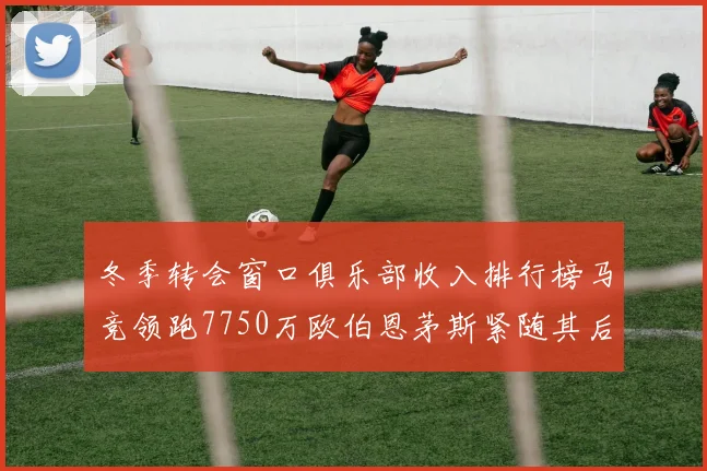 冬季转会窗口俱乐部收入排行榜马竞领跑7750万欧伯恩茅斯紧随其后7200万欧