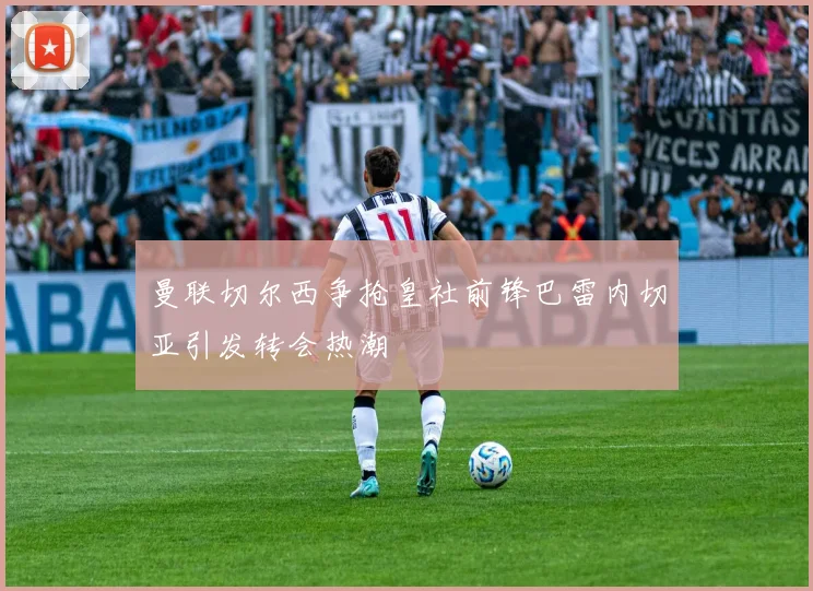 曼联切尔西争抢皇社前锋巴雷内切亚引发转会热潮