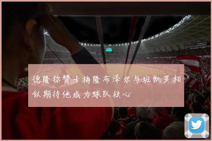 德隆称赞卡梅隆布泽尔与班凯罗相似期待他成为球队核心
