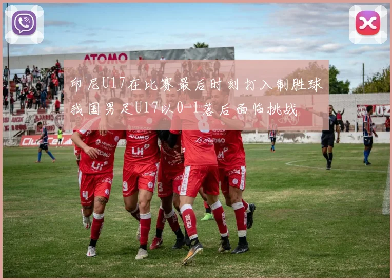 印尼U17在比赛最后时刻打入制胜球我国男足U17以0-1落后面临挑战