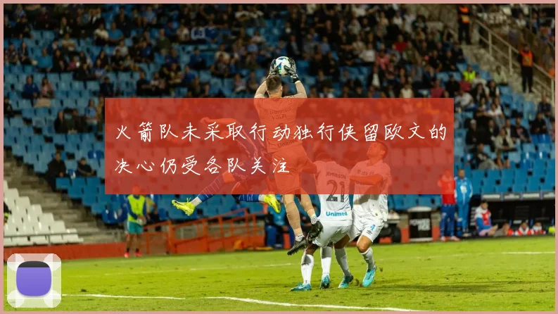 火箭队未采取行动独行侠留欧文的决心仍受各队关注