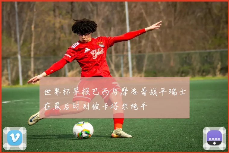 世界杯早报巴西与摩洛哥战平瑞士在最后时刻被卡塔尔绝平