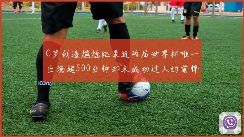 C罗创造尴尬纪录近两届世界杯唯一出场超500分钟却未成功过人的前锋