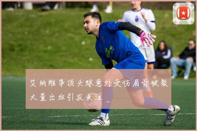 艾纳维争顶头球意外受伤眉骨破裂大量出血引发关注
