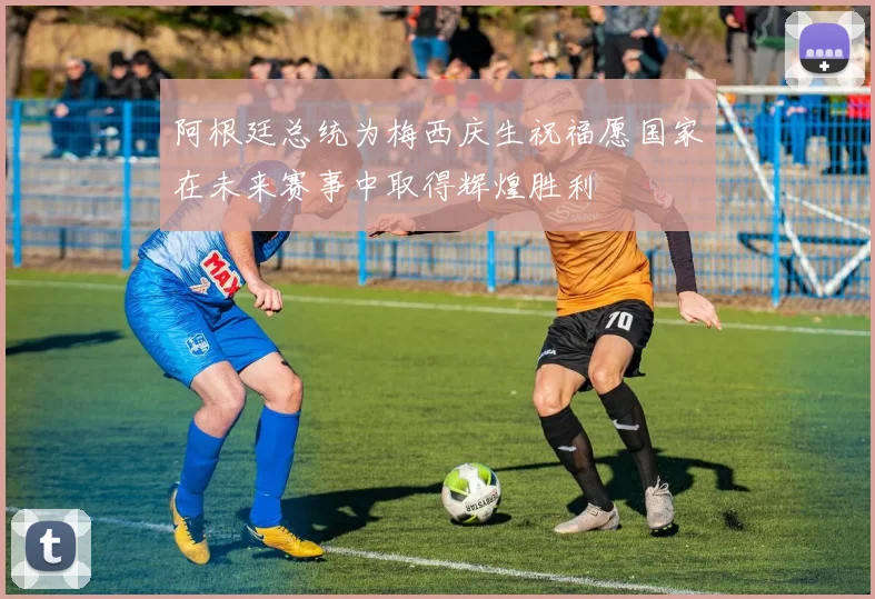 阿根廷总统为梅西庆生祝福愿国家在未来赛事中取得辉煌胜利