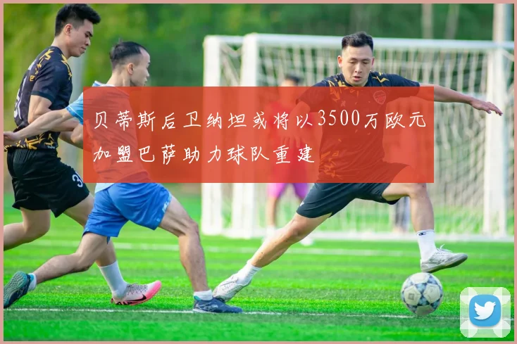 贝蒂斯后卫纳坦或将以3500万欧元加盟巴萨助力球队重建