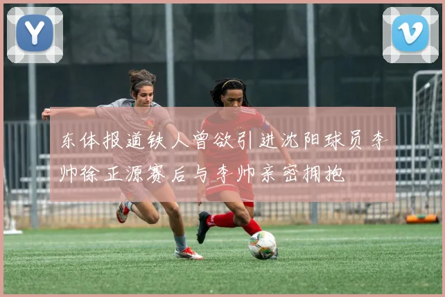 东体报道铁人曾欲引进沈阳球员李帅徐正源赛后与李帅亲密拥抱