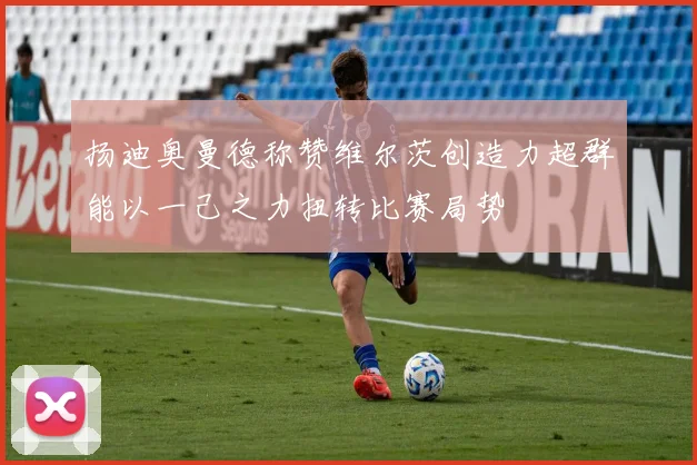 扬迪奥曼德称赞维尔茨创造力超群能以一己之力扭转比赛局势