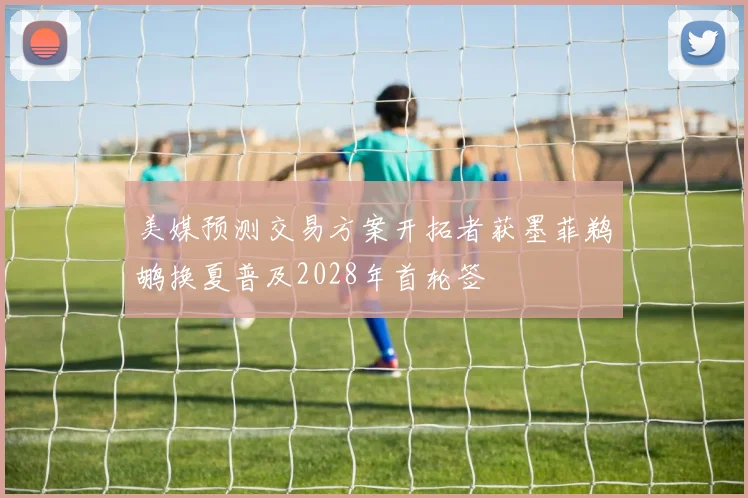 美媒预测交易方案开拓者获墨菲鹈鹕换夏普及2028年首轮签