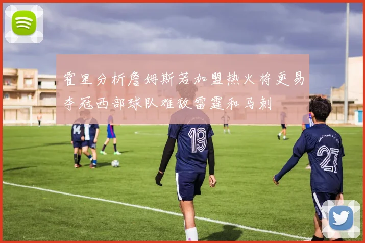 霍里分析詹姆斯若加盟热火将更易夺冠西部球队难敌雷霆和马刺