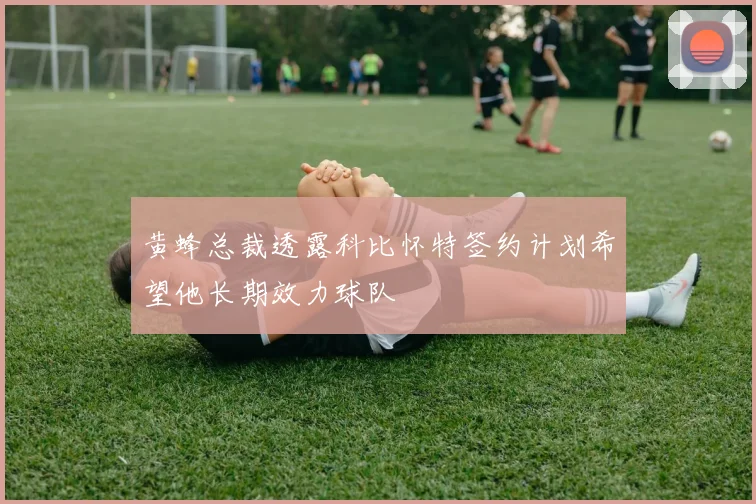 黄蜂总裁透露科比怀特签约计划希望他长期效力球队