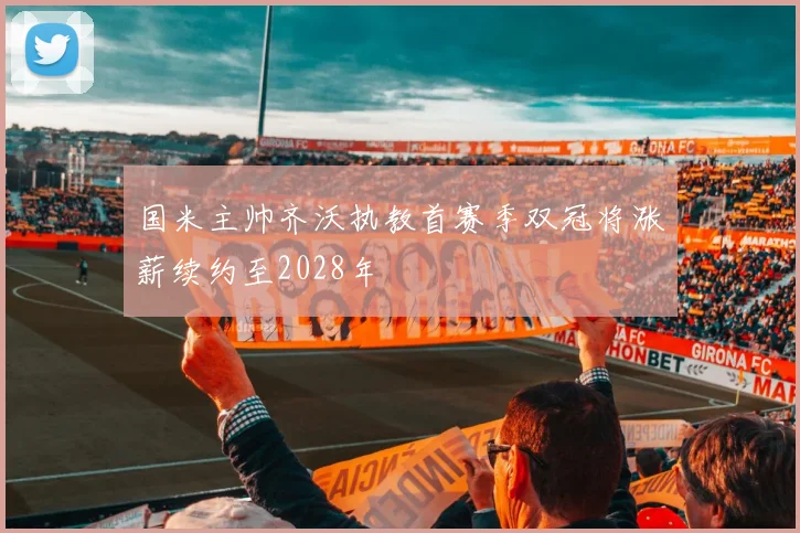 国米主帅齐沃执教首赛季双冠将涨薪续约至2028年