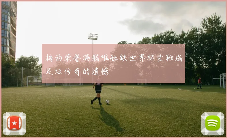 梅西荣誉满载唯独缺世界杯金靴成足坛传奇的遗憾