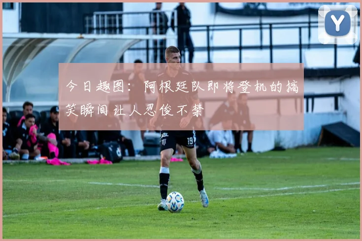 今日趣图：阿根廷队即将登机的搞笑瞬间让人忍俊不禁