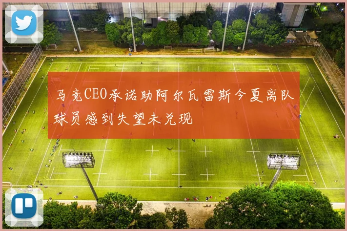 马竞CEO承诺助阿尔瓦雷斯今夏离队球员感到失望未兑现